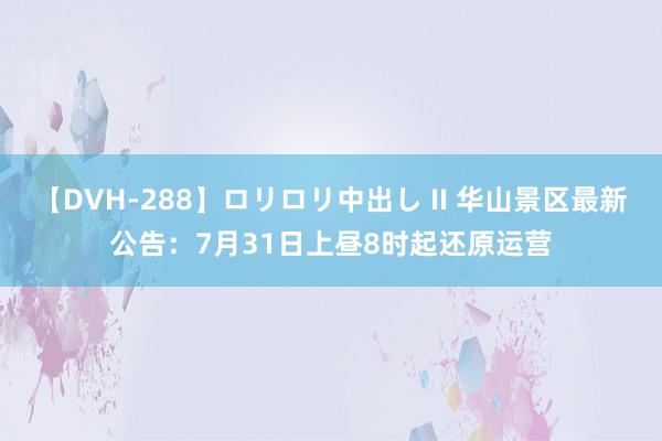 【DVH-288】ロリロリ中出し II 华山景区最新公告：7月31日上昼8时起还原运营