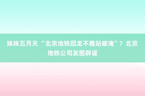 妹妹五月天 “北京地铁回龙不雅站被淹”？北京地铁公司发图辟谣