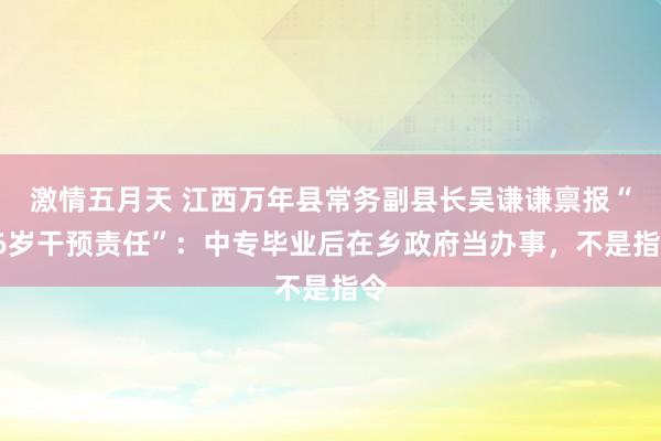 激情五月天 江西万年县常务副县长吴谦谦禀报“16岁干预责任”：中专毕业后在乡政府当办事，不是指令