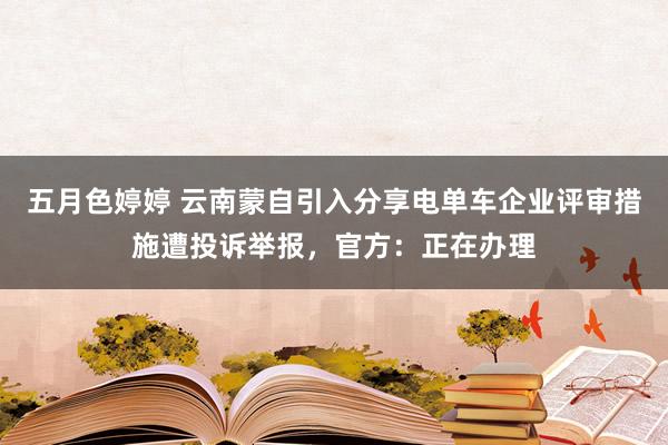 五月色婷婷 云南蒙自引入分享电单车企业评审措施遭投诉举报，官方：正在办理