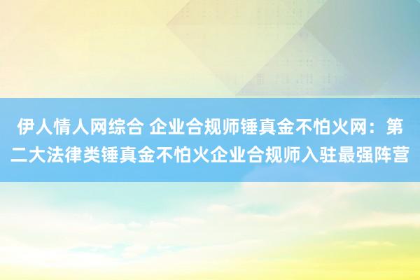 伊人情人网综合 企业合规师锤真金不怕火网：第二大法律类锤真金不怕火企业合规师入驻最强阵营