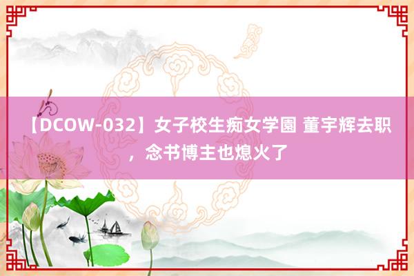 【DCOW-032】女子校生痴女学園 董宇辉去职，念书博主也熄火了