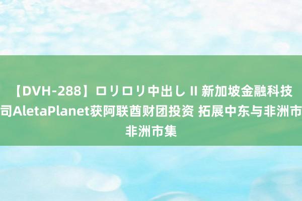 【DVH-288】ロリロリ中出し II 新加坡金融科技公司AletaPlanet获阿联酋财团投资 拓展中东与非洲市集