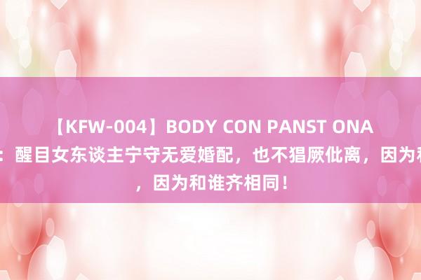 【KFW-004】BODY CON PANST ONANIE 杨绛说：醒目女东谈主宁守无爱婚配，也不猖厥仳离，因为和谁齐相同！