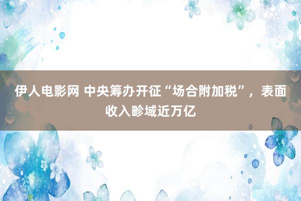 伊人电影网 中央筹办开征“场合附加税”，表面收入畛域近万亿