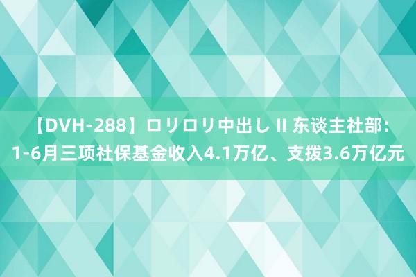 【DVH-288】ロリロリ中出し II 东谈主社部：1-6月三项社保基金收入4.1万亿、支拨3.6万亿元