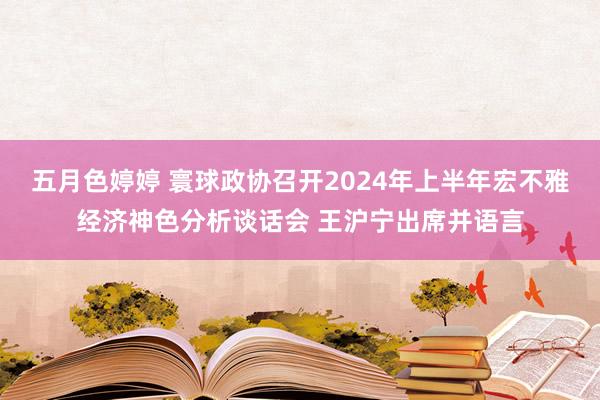 五月色婷婷 寰球政协召开2024年上半年宏不雅经济神色分析谈话会 王沪宁出席并语言