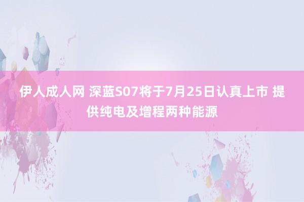 伊人成人网 深蓝S07将于7月25日认真上市 提供纯电及增程两种能源