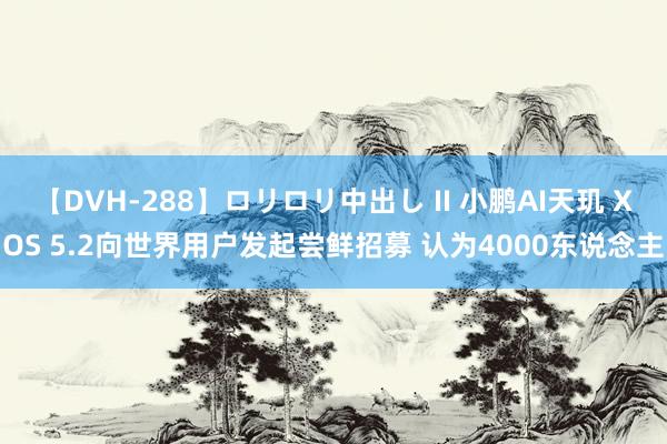 【DVH-288】ロリロリ中出し II 小鹏AI天玑 XOS 5.2向世界用户发起尝鲜招募 认为4000东说念主