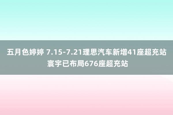 五月色婷婷 7.15-7.21理思汽车新增41座超充站 寰宇已布局676座超充站