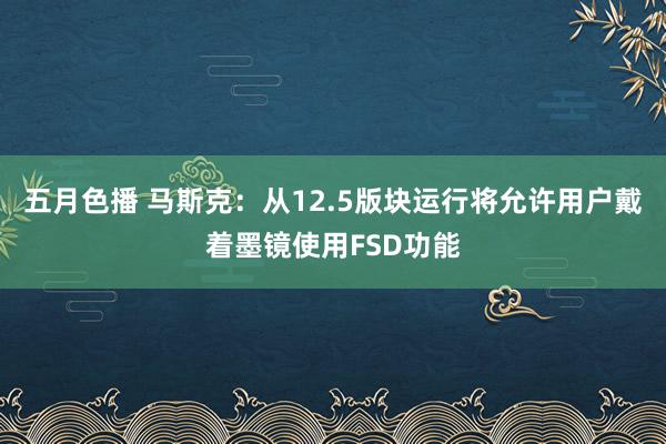 五月色播 马斯克：从12.5版块运行将允许用户戴着墨镜使用FSD功能