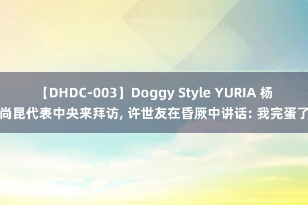 【DHDC-003】Doggy Style YURIA 杨尚昆代表中央来拜访， 许世友在昏厥中讲话: 我完蛋了