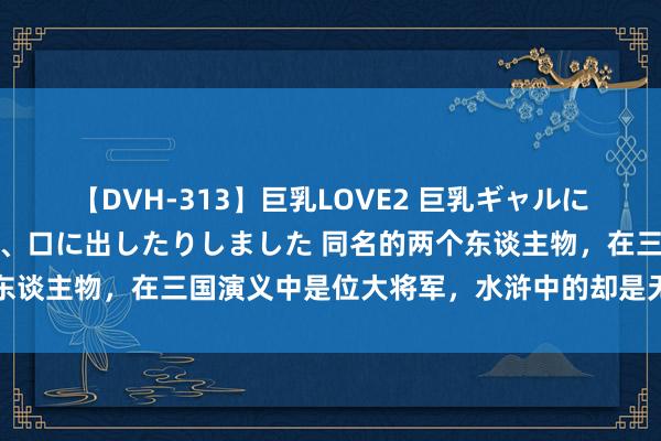 【DVH-313】巨乳LOVE2 巨乳ギャルにザーメンを中出ししたり、口に出したりしました 同名的两个东谈主物，在三国演义中是位大将军，水浒中的却是无耻庸东谈主