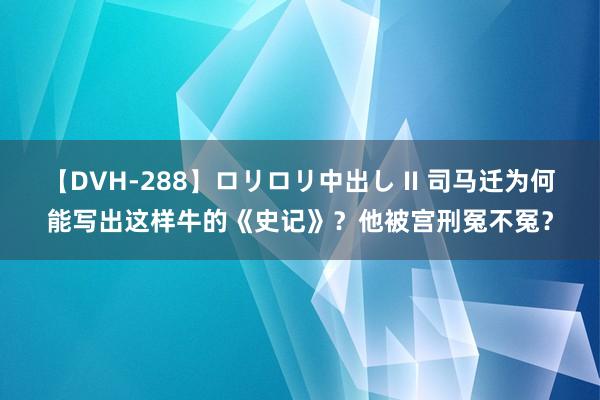 【DVH-288】ロリロリ中出し II 司马迁为何能写出这样牛的《史记》？他被宫刑冤不冤？