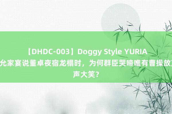 【DHDC-003】Doggy Style YURIA 司徒王允家宴说董卓夜宿龙榻时，为何群臣哭啼唯有曹操放声大笑？