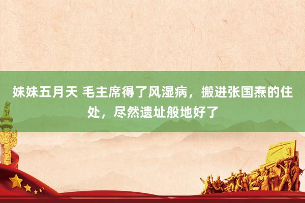 妹妹五月天 毛主席得了风湿病，搬进张国焘的住处，尽然遗址般地好了