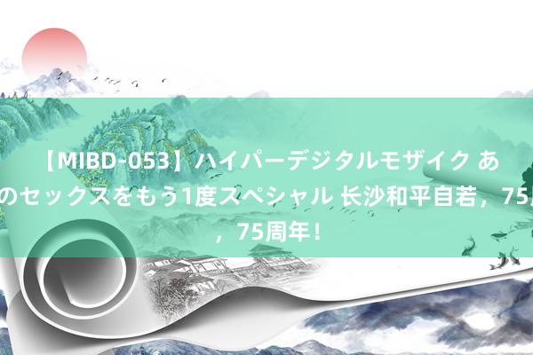 【MIBD-053】ハイパーデジタルモザイク あの娘のセックスをもう1度スペシャル 长沙和平自若，75周年！