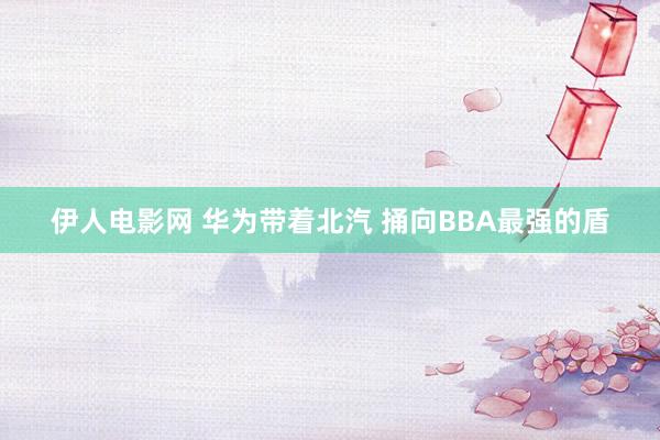 伊人电影网 华为带着北汽 捅向BBA最强的盾