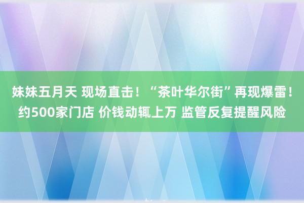 妹妹五月天 现场直击！“茶叶华尔街”再现爆雷！约500家门店 价钱动辄上万 监管反复提醒风险