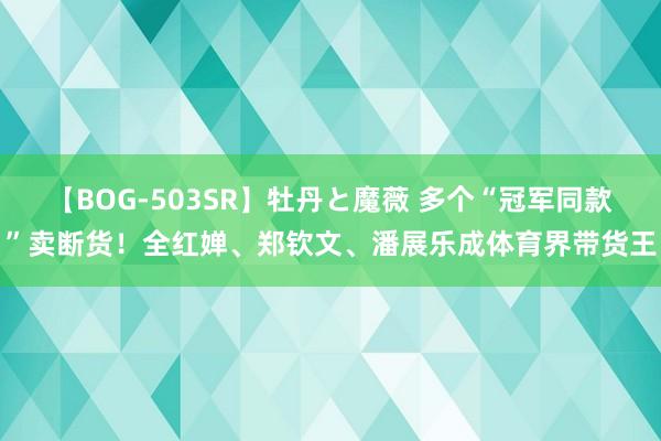 【BOG-503SR】牡丹と魔薇 多个“冠军同款”卖断货！全红婵、郑钦文、潘展乐成体育界带货王