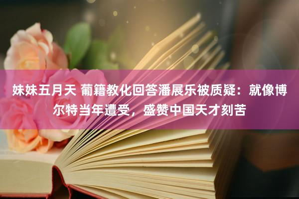 妹妹五月天 葡籍教化回答潘展乐被质疑：就像博尔特当年遭受，盛赞中国天才刻苦