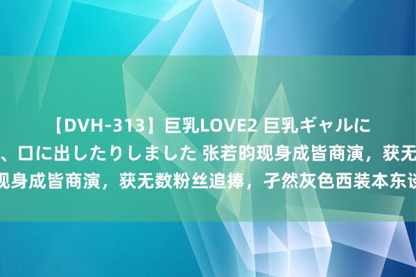 【DVH-313】巨乳LOVE2 巨乳ギャルにザーメンを中出ししたり、口に出したりしました 张若昀现身成皆商演，获无数粉丝追捧，孑然灰色西装本东谈主超帅