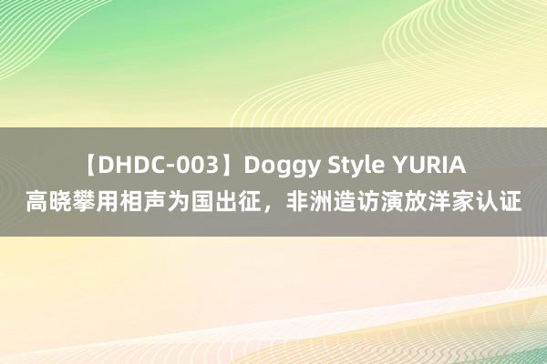 【DHDC-003】Doggy Style YURIA 高晓攀用相声为国出征，非洲造访演放洋家认证