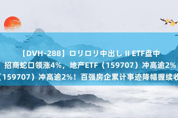 【DVH-288】ロリロリ中出し II ETF盘中资讯|龙头地产苍劲拉升，招商蛇口领涨4%，地产ETF（159707）冲高逾2%！百强房企累计事迹降幅握续收窄