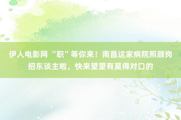 伊人电影网 “职”等你来！南昌这家病院照顾岗招东谈主啦，快来望望有莫得对口的