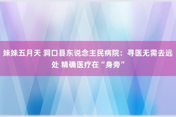 妹妹五月天 洞口县东说念主民病院：寻医无需去远处 精确医疗在“身旁”