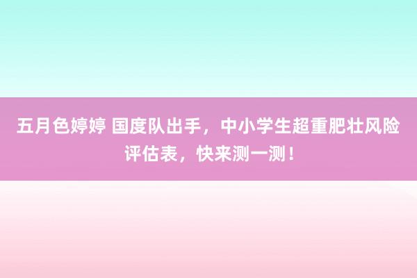 五月色婷婷 国度队出手，中小学生超重肥壮风险评估表，快来测一测！