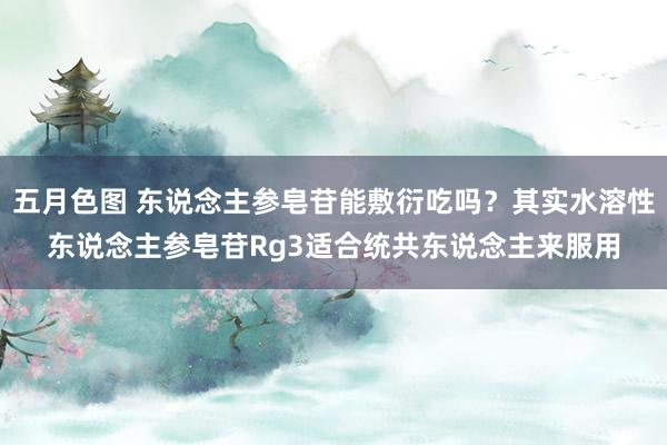 五月色图 东说念主参皂苷能敷衍吃吗？其实水溶性东说念主参皂苷Rg3适合统共东说念主来服用