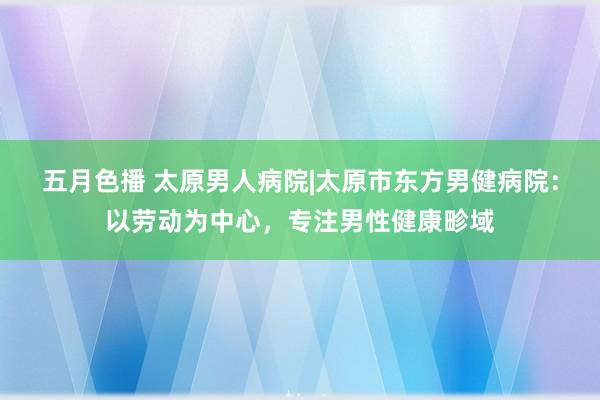 五月色播 太原男人病院|太原市东方男健病院：以劳动为中心，专注男性健康畛域