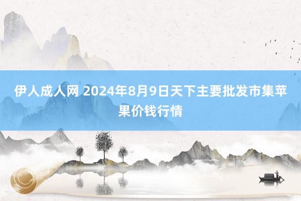 伊人成人网 2024年8月9日天下主要批发市集苹果价钱行情