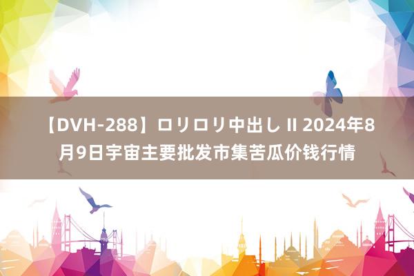 【DVH-288】ロリロリ中出し II 2024年8月9日宇宙主要批发市集苦瓜价钱行情