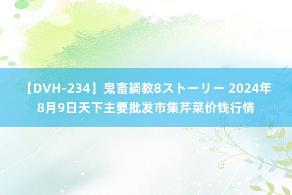 【DVH-234】鬼畜調教8ストーリー 2024年8月9日天下主要批发市集芹菜价钱行情