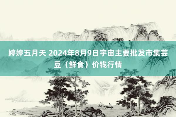 婷婷五月天 2024年8月9日宇宙主要批发市集芸豆（鲜食）价钱行情