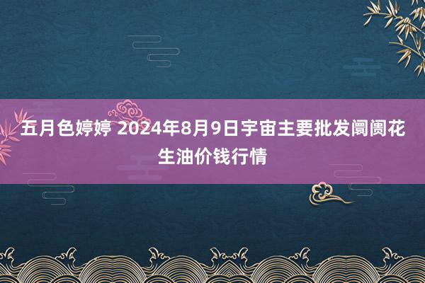 五月色婷婷 2024年8月9日宇宙主要批发阛阓花生油价钱行情