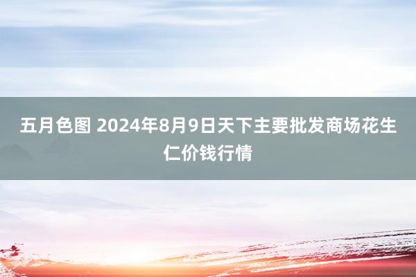 五月色图 2024年8月9日天下主要批发商场花生仁价钱行情