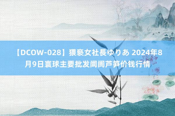 【DCOW-028】猥褻女社長ゆりあ 2024年8月9日寰球主要批发阛阓芦笋价钱行情