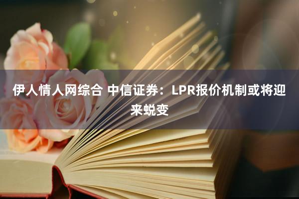 伊人情人网综合 中信证券：LPR报价机制或将迎来蜕变