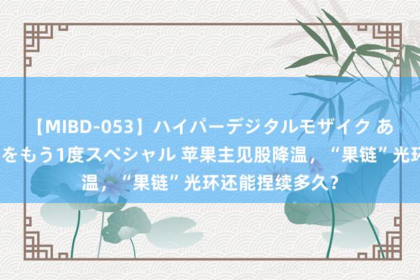 【MIBD-053】ハイパーデジタルモザイク あの娘のセックスをもう1度スペシャル 苹果主见股降温，“果链”光环还能捏续多久？