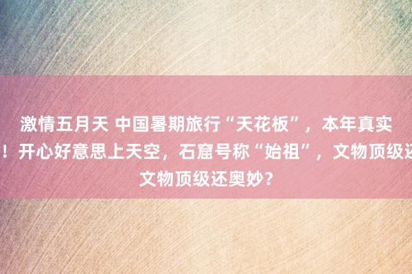 激情五月天 中国暑期旅行“天花板”，本年真实太火了！开心好意思上天空，石窟号称“始祖”，文物顶级还奥妙？