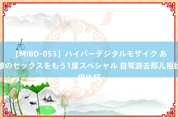 【MIBD-053】ハイパーデジタルモザイク あの娘のセックスをもう1度スペシャル 自驾游去那儿相比好