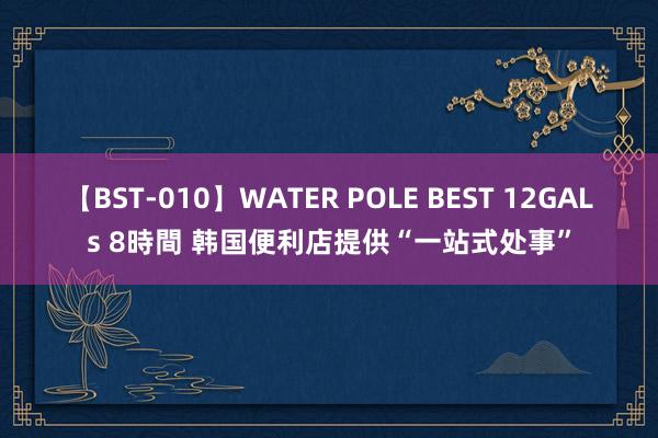 【BST-010】WATER POLE BEST 12GALs 8時間 韩国便利店提供“一站式处事”