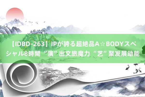 【IDBD-263】IPが誇る超絶品A☆BODYスペシャル8時間 “演”出文旅魔力 “艺”聚发展动能