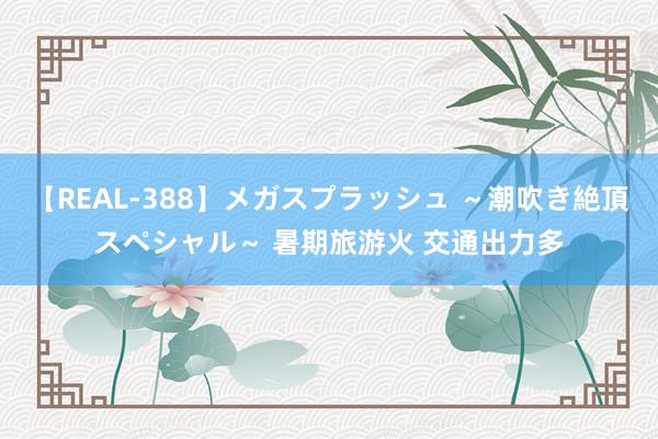 【REAL-388】メガスプラッシュ ～潮吹き絶頂スペシャル～ 暑期旅游火 交通出力多