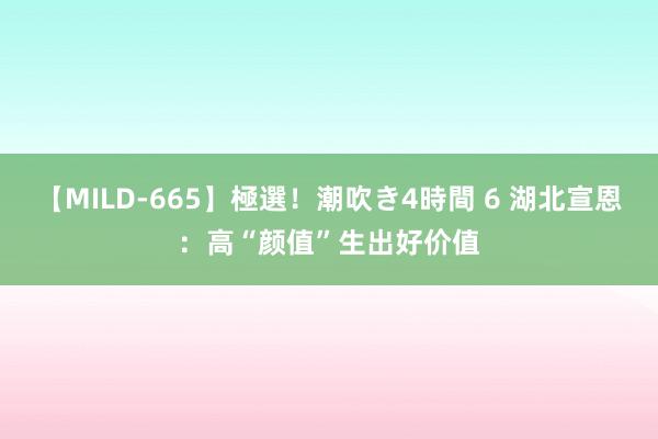 【MILD-665】極選！潮吹き4時間 6 湖北宣恩：高“颜值”生出好价值