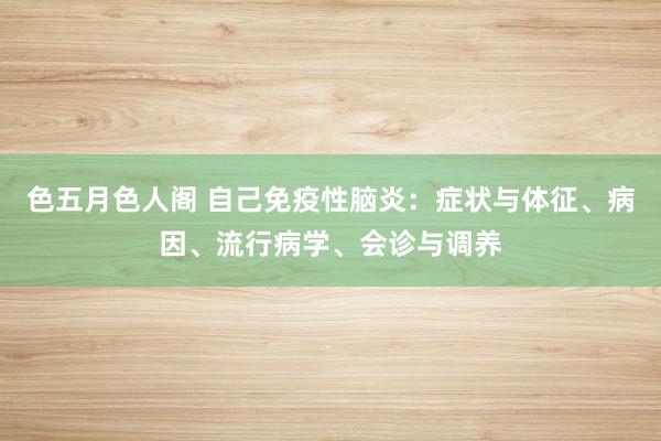 色五月色人阁 自己免疫性脑炎：症状与体征、病因、流行病学、会诊与调养