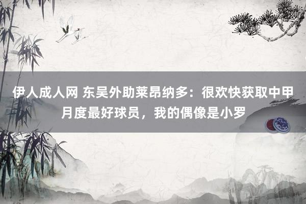 伊人成人网 东吴外助莱昂纳多：很欢快获取中甲月度最好球员，我的偶像是小罗